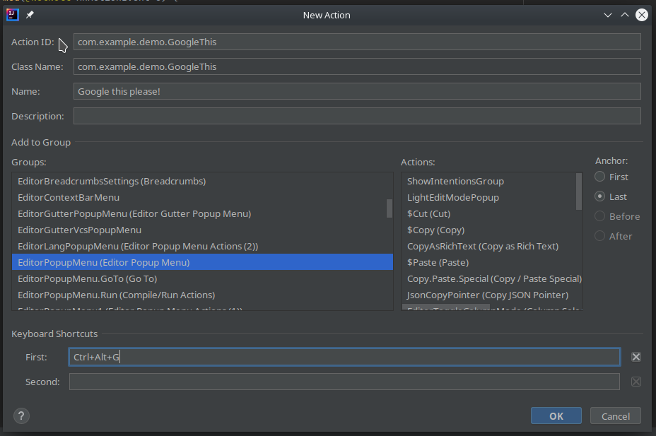 "New Action" wizard in IntelliJ with the class name "com.example.demo.GoogleThis" set as the value for "Action ID" and "Class Name", "Google this please!" set as the value for "Name", "EditorPopupMenu" highlighted in "Groups", "Last" highlighted in "Anchor" and "Ctrl+Alt+G" set as the value for "Keyboard Shortcuts > First". "New Action" wizard in IntelliJ with the class name "com.example.demo.GoogleThis" set as the value for "Action ID" and "Class Name", "Google this please!" set as the value for "Name", "EditorPopupMenu" highlighted in "Groups", "Last" highlighted in "Anchor" and "Ctrl+Alt+G" set as the value for "Keyboard Shortcuts > First".